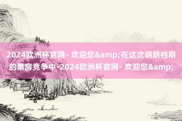 2024欧洲杯官网- 欢迎您&在这次明朗档期的票房竞争中-2024欧洲杯官网- 欢迎您&