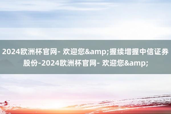 2024欧洲杯官网- 欢迎您&握续增握中信证券股份-2024欧洲杯官网- 欢迎您&
