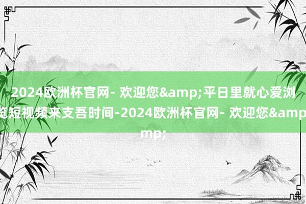 2024欧洲杯官网- 欢迎您&平日里就心爱浏览短视频来支吾时间-2024欧洲杯官网- 欢迎您&