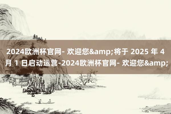 2024欧洲杯官网- 欢迎您&将于 2025 年 4 月 1 日启动运营-2024欧洲杯官网- 欢迎您&