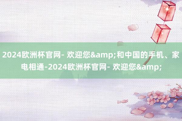 2024欧洲杯官网- 欢迎您&和中国的手机、家电相通-2024欧洲杯官网- 欢迎您&