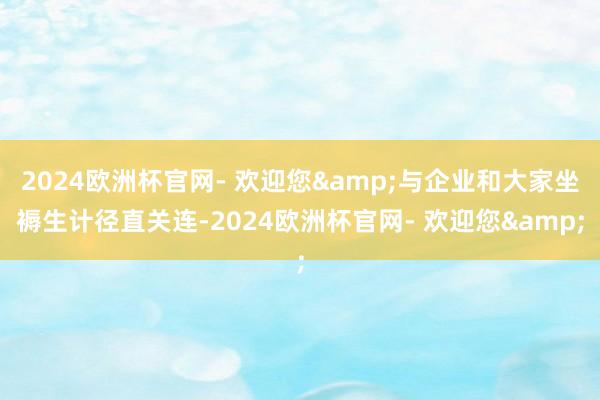 2024欧洲杯官网- 欢迎您&与企业和大家坐褥生计径直关连-2024欧洲杯官网- 欢迎您&