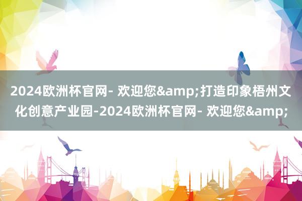 2024欧洲杯官网- 欢迎您&打造印象梧州文化创意产业园-2024欧洲杯官网- 欢迎您&