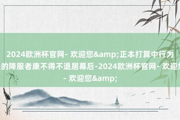 2024欧洲杯官网- 欢迎您&正本打算中行为中枢邪派的降服者康不得不退居幕后-2024欧洲杯官网- 欢迎您&