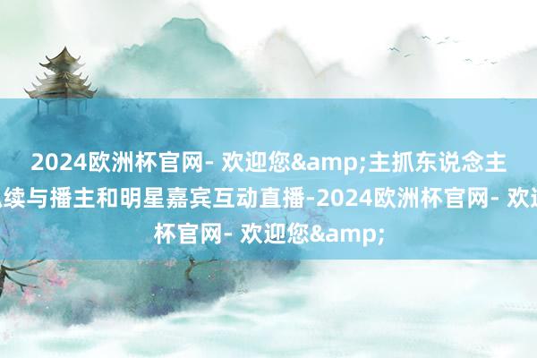 2024欧洲杯官网- 欢迎您&主抓东说念主将在现场抓续与播主和明星嘉宾互动直播-2024欧洲杯官网- 欢迎您&