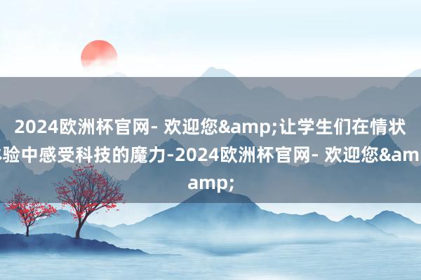2024欧洲杯官网- 欢迎您&让学生们在情状体验中感受科技的魔力-2024欧洲杯官网- 欢迎您&