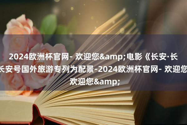 2024欧洲杯官网- 欢迎您&电影《长安·长安》以长安号国外旅游专列为配景-2024欧洲杯官网- 欢迎您&