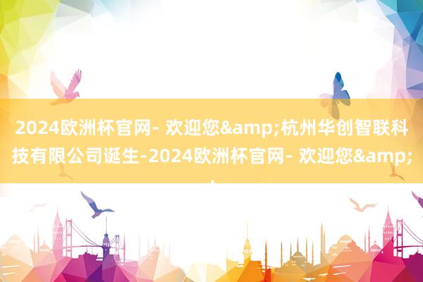 2024欧洲杯官网- 欢迎您&杭州华创智联科技有限公司诞生-2024欧洲杯官网- 欢迎您&