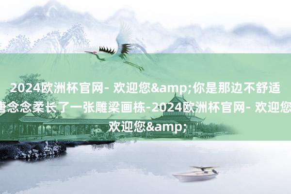 2024欧洲杯官网- 欢迎您&你是那边不舒适呢？”唐念念柔长了一张雕梁画栋-2024欧洲杯官网- 欢迎您&