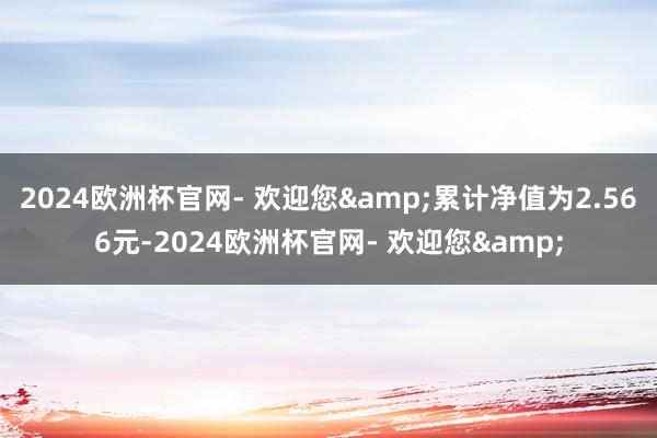 2024欧洲杯官网- 欢迎您&累计净值为2.566元-2024欧洲杯官网- 欢迎您&