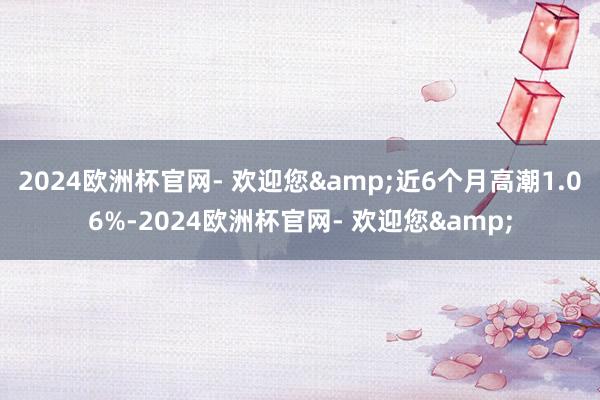 2024欧洲杯官网- 欢迎您&近6个月高潮1.06%-2024欧洲杯官网- 欢迎您&