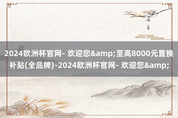 2024欧洲杯官网- 欢迎您&至高8000元置换补贴(全品牌)-2024欧洲杯官网- 欢迎您&