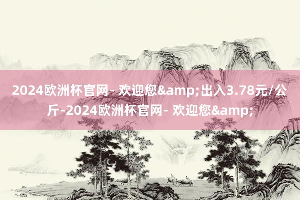 2024欧洲杯官网- 欢迎您&出入3.78元/公斤-2024欧洲杯官网- 欢迎您&