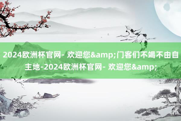 2024欧洲杯官网- 欢迎您&门客们不竭不由自主地-2024欧洲杯官网- 欢迎您&