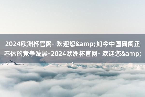2024欧洲杯官网- 欢迎您&如今中国阛阓正不休的竞争发展-2024欧洲杯官网- 欢迎您&