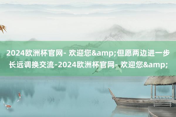 2024欧洲杯官网- 欢迎您&但愿两边进一步长远调换交流-2024欧洲杯官网- 欢迎您&