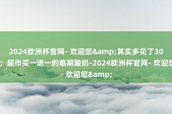 2024欧洲杯官网- 欢迎您&其实多花了300块运脚；超市买一送一的临期酸奶-2024欧洲杯官网- 欢迎您&