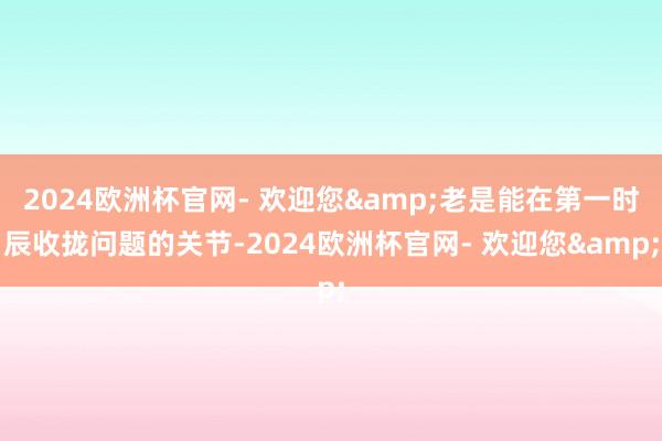 2024欧洲杯官网- 欢迎您&老是能在第一时辰收拢问题的关节-2024欧洲杯官网- 欢迎您&
