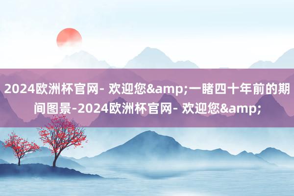 2024欧洲杯官网- 欢迎您&一睹四十年前的期间图景-2024欧洲杯官网- 欢迎您&