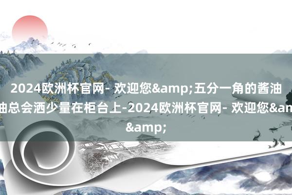 2024欧洲杯官网- 欢迎您&五分一角的酱油和油总会洒少量在柜台上-2024欧洲杯官网- 欢迎您&