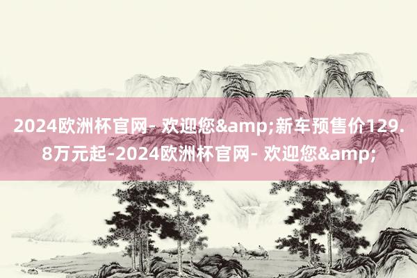 2024欧洲杯官网- 欢迎您&新车预售价129.8万元起-2024欧洲杯官网- 欢迎您&