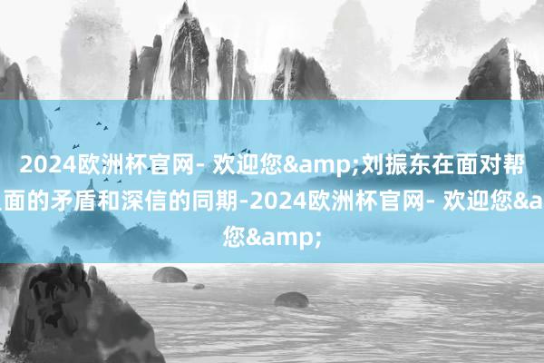 2024欧洲杯官网- 欢迎您&刘振东在面对帮会里面的矛盾和深信的同期-2024欧洲杯官网- 欢迎您&