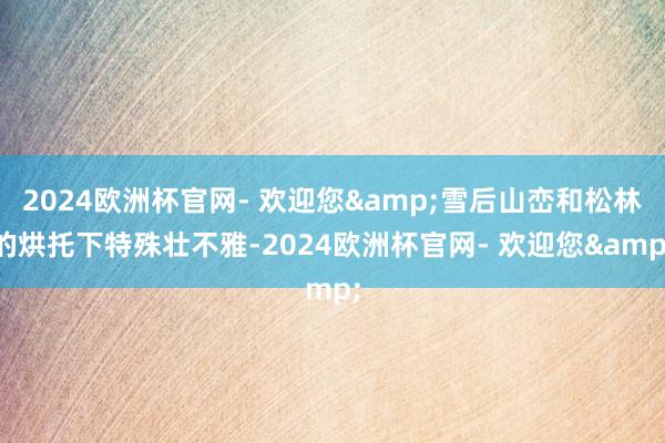 2024欧洲杯官网- 欢迎您&雪后山峦和松林的烘托下特殊壮不雅-2024欧洲杯官网- 欢迎您&