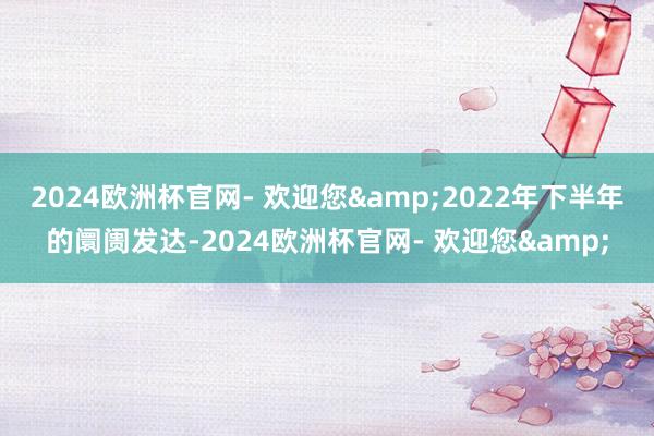 2024欧洲杯官网- 欢迎您&2022年下半年的阛阓发达-2024欧洲杯官网- 欢迎您&