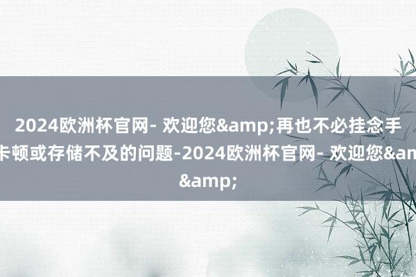 2024欧洲杯官网- 欢迎您&再也不必挂念手机卡顿或存储不及的问题-2024欧洲杯官网- 欢迎您&