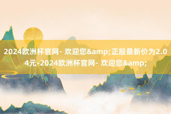 2024欧洲杯官网- 欢迎您&正股最新价为2.04元-2024欧洲杯官网- 欢迎您&