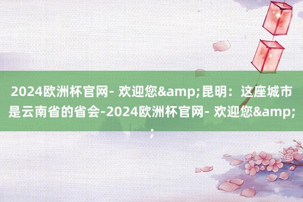 2024欧洲杯官网- 欢迎您&昆明：这座城市是云南省的省会-2024欧洲杯官网- 欢迎您&