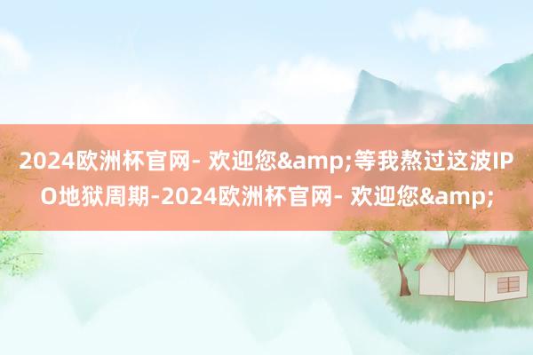 2024欧洲杯官网- 欢迎您&等我熬过这波IPO地狱周期-2024欧洲杯官网- 欢迎您&