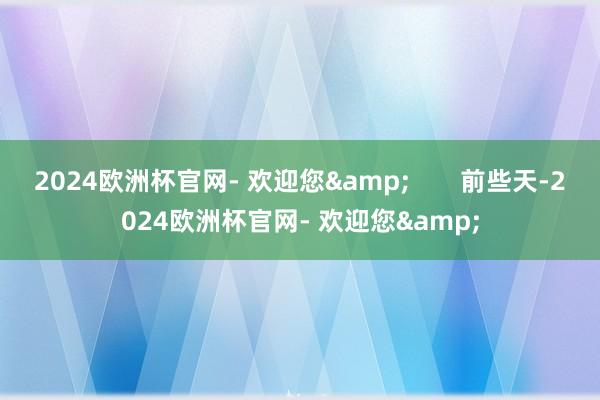2024欧洲杯官网- 欢迎您&       前些天-2024欧洲杯官网- 欢迎您&