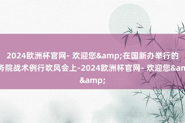 2024欧洲杯官网- 欢迎您&在国新办举行的国务院战术例行吹风会上-2024欧洲杯官网- 欢迎您&