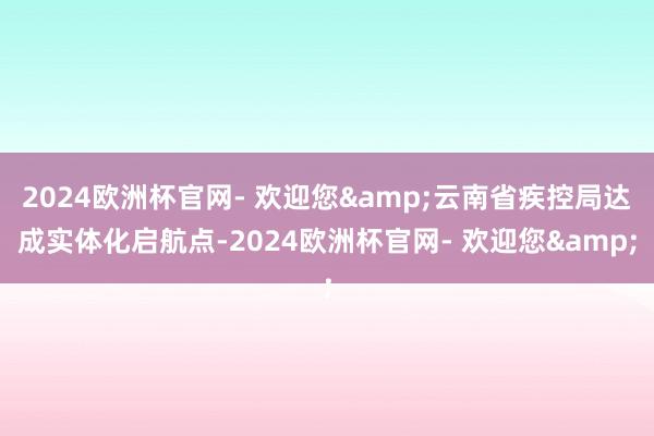 2024欧洲杯官网- 欢迎您&云南省疾控局达成实体化启航点-2024欧洲杯官网- 欢迎您&