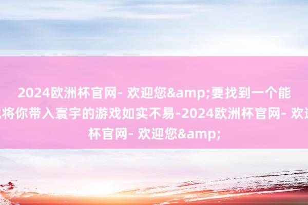 2024欧洲杯官网- 欢迎您&要找到一个能如斯真切地将你带入寰宇的游戏如实不易-2024欧洲杯官网- 欢迎您&