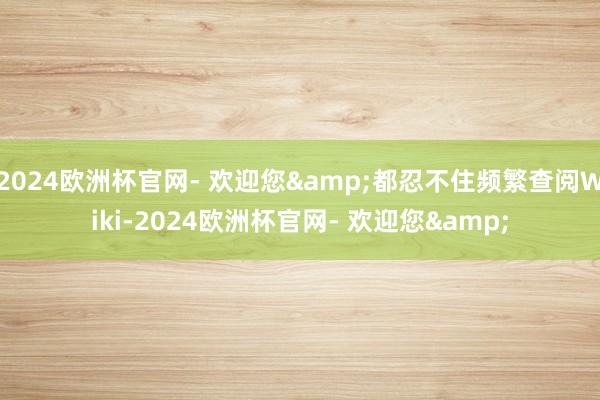 2024欧洲杯官网- 欢迎您&都忍不住频繁查阅Wiki-2024欧洲杯官网- 欢迎您&