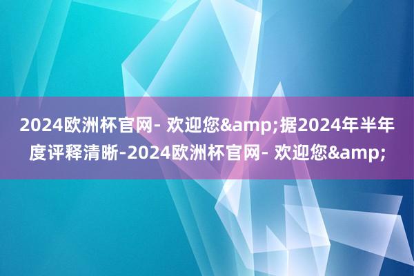 2024欧洲杯官网- 欢迎您&　　据2024年半年度评释清晰-2024欧洲杯官网- 欢迎您&