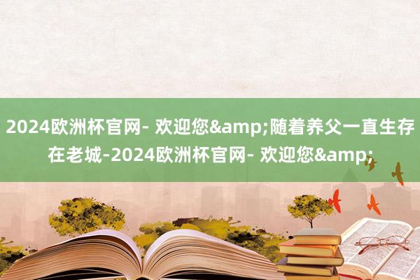 2024欧洲杯官网- 欢迎您&随着养父一直生存在老城-2024欧洲杯官网- 欢迎您&