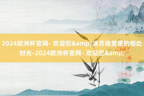 2024欧洲杯官网- 欢迎您&演员暗里里的相处时光-2024欧洲杯官网- 欢迎您&