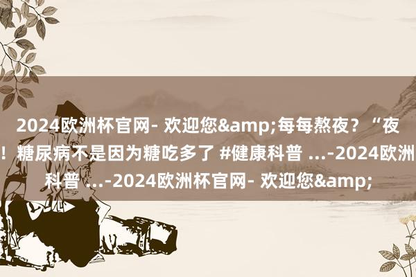 2024欧洲杯官网- 欢迎您&每每熬夜？“夜猫子”更容易患糖尿病！糖尿病不是因为糖吃多了 #健康科普 ...-2024欧洲杯官网- 欢迎您&