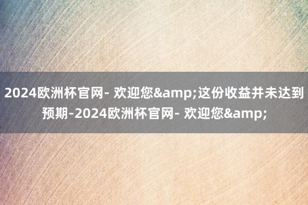 2024欧洲杯官网- 欢迎您&这份收益并未达到预期-2024欧洲杯官网- 欢迎您&
