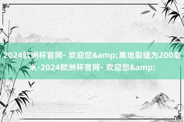 2024欧洲杯官网- 欢迎您&离地裂缝为200毫米-2024欧洲杯官网- 欢迎您&