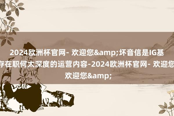 2024欧洲杯官网- 欢迎您&坏音信是IG基本上不存在职何太深度的运营内容-2024欧洲杯官网- 欢迎您&
