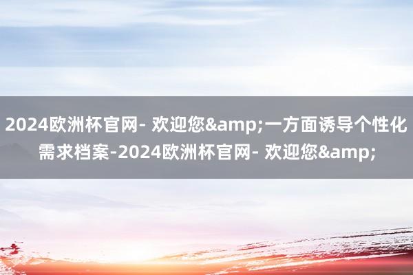 2024欧洲杯官网- 欢迎您&一方面诱导个性化需求档案-2024欧洲杯官网- 欢迎您&