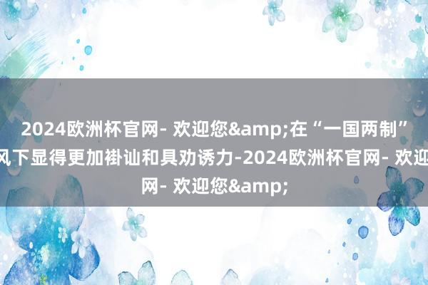 2024欧洲杯官网- 欢迎您&在“一国两制”的轨制上风下显得更加褂讪和具劝诱力-2024欧洲杯官网- 欢迎您&