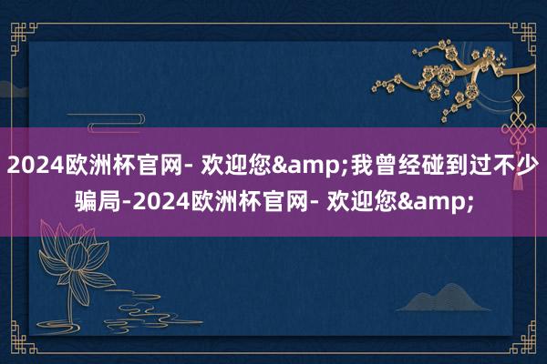 2024欧洲杯官网- 欢迎您&我曾经碰到过不少骗局-2024欧洲杯官网- 欢迎您&