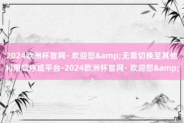 2024欧洲杯官网- 欢迎您&无需切换至其他利用顺序或平台-2024欧洲杯官网- 欢迎您&