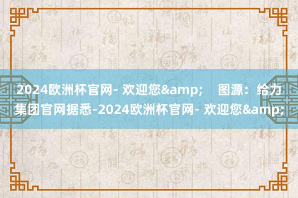 2024欧洲杯官网- 欢迎您&    图源：给力集团官网据悉-2024欧洲杯官网- 欢迎您&