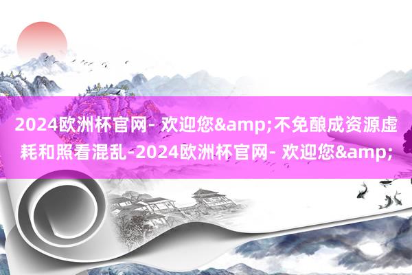 2024欧洲杯官网- 欢迎您&不免酿成资源虚耗和照看混乱-2024欧洲杯官网- 欢迎您&